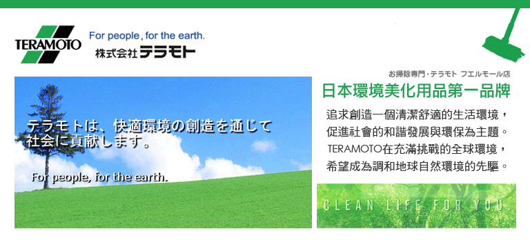 For people, for the earth.TERAMOTO株式会社テラモトテラモトは 快適環境の創造を通じて社会に貢献します。For people, for the earth.お掃除専門テラモト フエルモール店日本環境美化用品第一品牌追求創造一個清潔舒適的生活環境,促進社會的和諧發展與環保為主題。TERAMOTO在充滿挑戰的全球環境,希望成為調和地球自然環境的先驅。CLEAN LIFE FOR