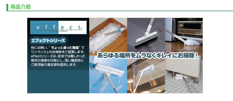 商品介紹effect エフェクトシリーズ他には無い、ちょっと違った機能でワンランク上のお掃除をご提案します。effectシリーズは、 従来では難しかった局所の清掃も可能とし、高い機能性とご使用後の満足感を提供します。あらゆる場所をムラなくキレイにお掃除!